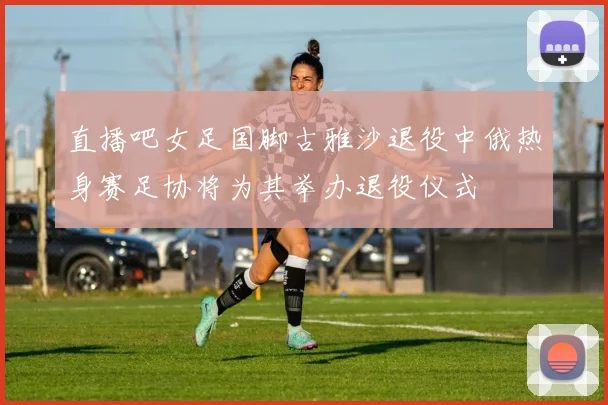 直播吧女足国脚古雅沙退役中俄热身赛足协将为其举办退役仪式