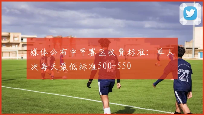 媒体公布中甲赛区收费标准：单人次每天最低标准500-550