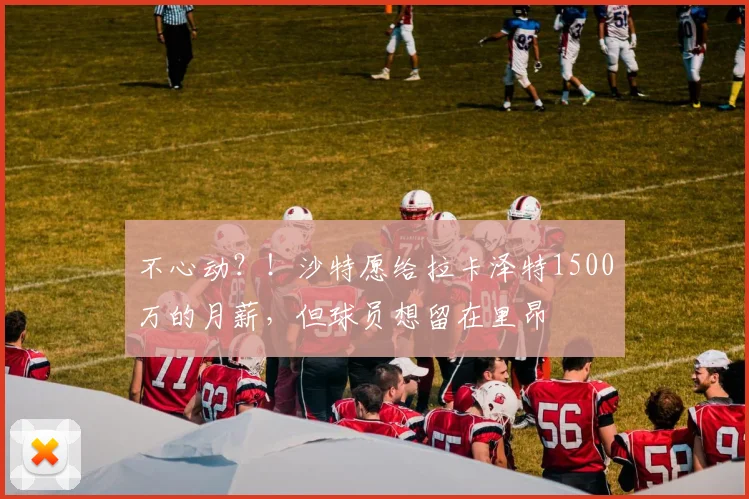 不心动？！沙特愿给拉卡泽特1500万的月薪，但球员想留在里昂