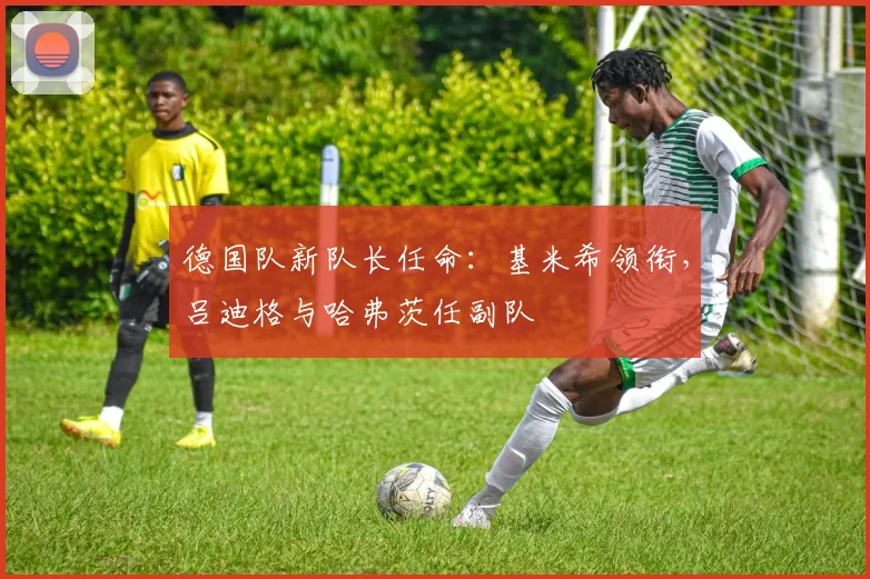 德国队新队长任命：基米希领衔，吕迪格与哈弗茨任副队