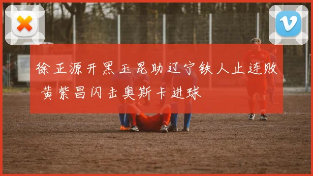 徐正源开黑玉昆助辽宁铁人止连败 黄紫昌闪击奥斯卡进球