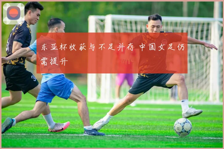 东亚杯收获与不足并存 中国女足仍需提升