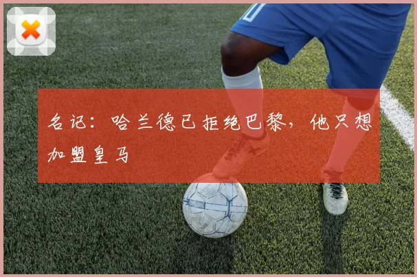 名记：哈兰德已拒绝巴黎，他只想加盟皇马