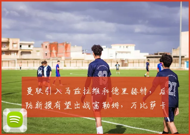 曼联引入马兹拉维和德里赫特，后防新援有望出战富勒姆，万比萨卡离队
