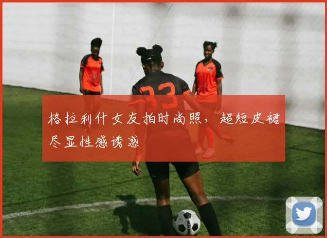 格拉利什女友拍时尚照，超短皮裙尽显性感诱惑