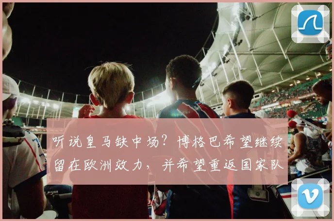 听说皇马缺中场？博格巴希望继续留在欧洲效力，并希望重返国家队