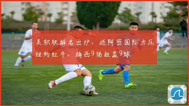 美职联排名出炉，迈阿密国际力压纽约红牛，梅西9场狂轰9球