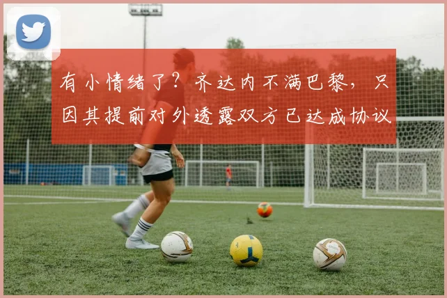 有小情绪了？齐达内不满巴黎，只因其提前对外透露双方已达成协议