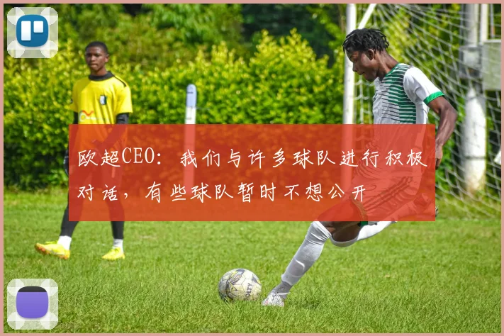 欧超CEO：我们与许多球队进行积极对话，有些球队暂时不想公开