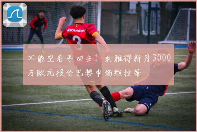 不能空着手回去！利雅得新月3000万欧元报价巴黎中场维拉蒂