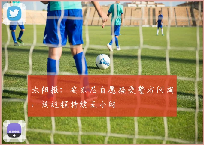 太阳报：安东尼自愿接受警方问询，该过程持续五小时