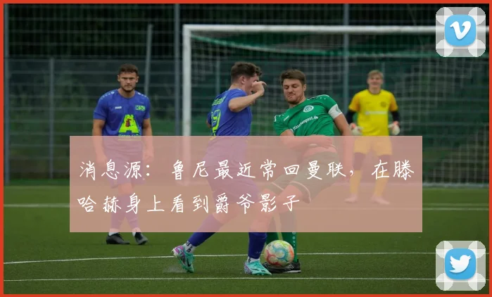消息源：鲁尼最近常回曼联，在滕哈赫身上看到爵爷影子