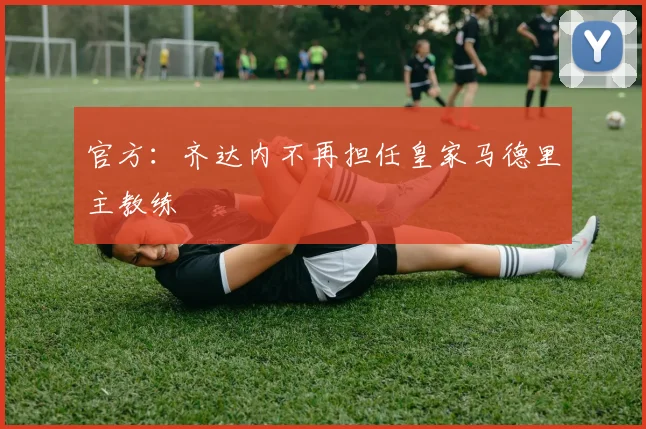 官方：齐达内不再担任皇家马德里主教练