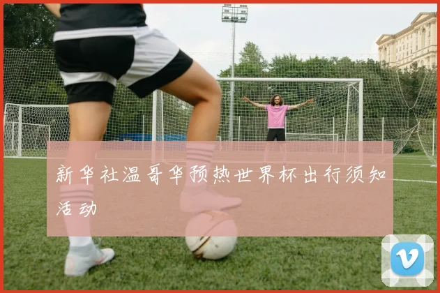 新华社温哥华预热世界杯出行须知活动
