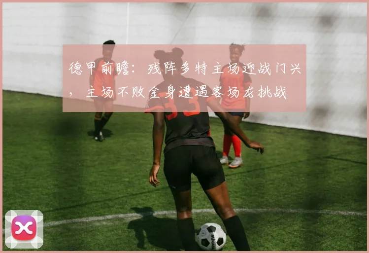 德甲前瞻：残阵多特主场迎战门兴，主场不败金身遭遇客场龙挑战