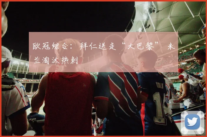欧冠综合：拜仁送走“大巴黎” 米兰淘汰热刺