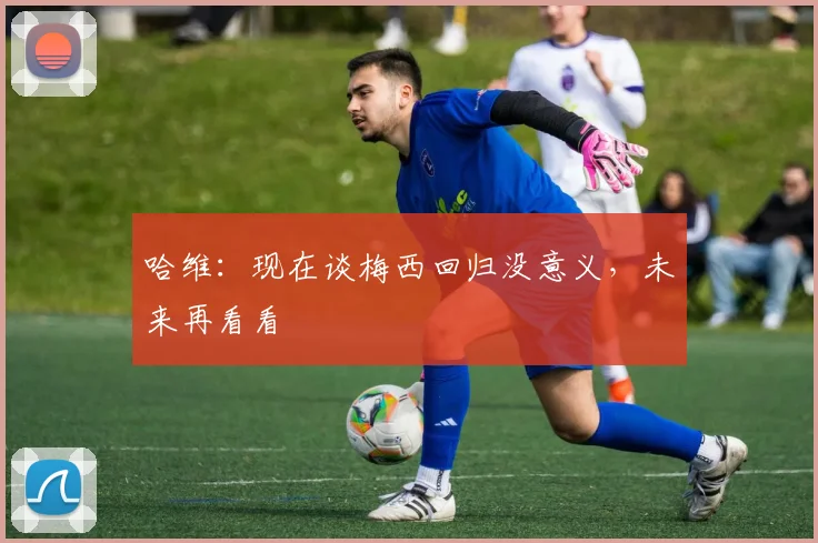 哈维：现在谈梅西回归没意义，未来再看看