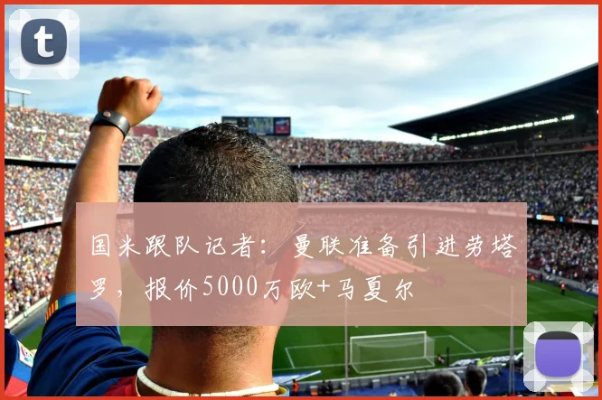 国米跟队记者：曼联准备引进劳塔罗，报价5000万欧+马夏尔
