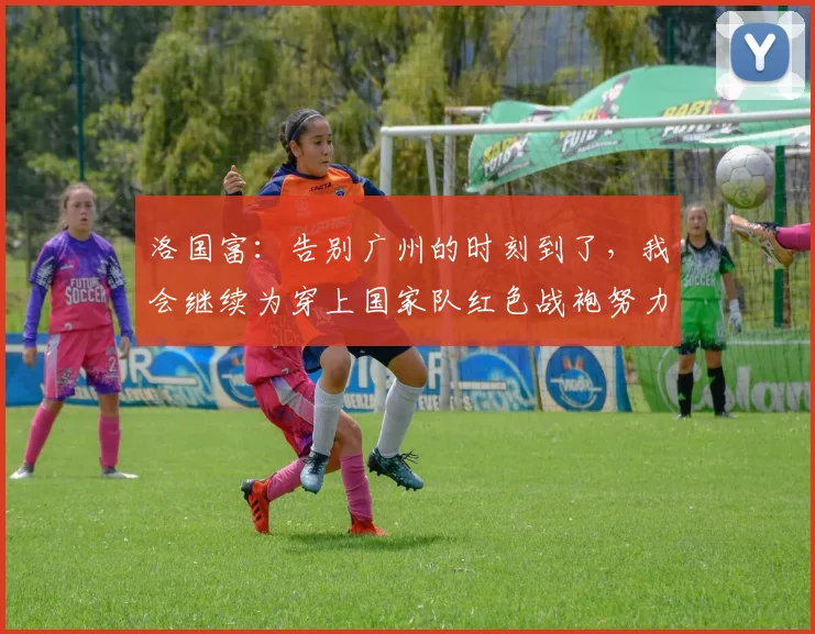 洛国富：告别广州的时刻到了，我会继续为穿上国家队红色战袍努力