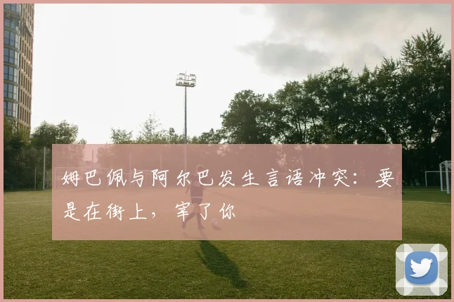 姆巴佩与阿尔巴发生言语冲突：要是在街上，宰了你
