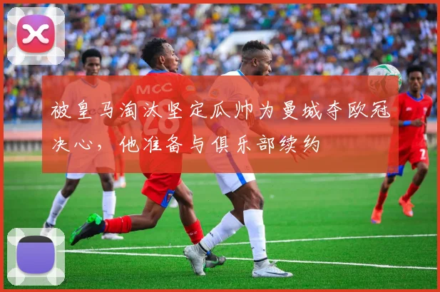 被皇马淘汰坚定瓜帅为曼城夺欧冠决心，他准备与俱乐部续约