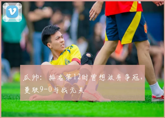 瓜帅：排名第12时曾想放弃争冠，曼联9-0与我无关