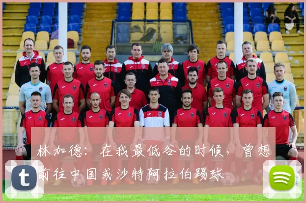 林加德：在我最低谷的时候，曾想前往中国或沙特阿拉伯踢球
