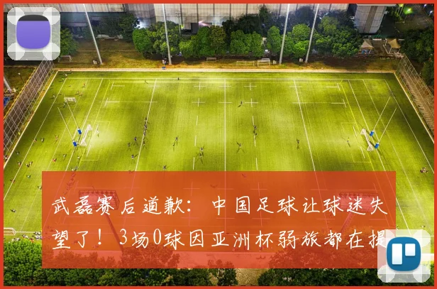 武磊赛后道歉：中国足球让球迷失望了！3场0球因亚洲杯弱旅都在提高