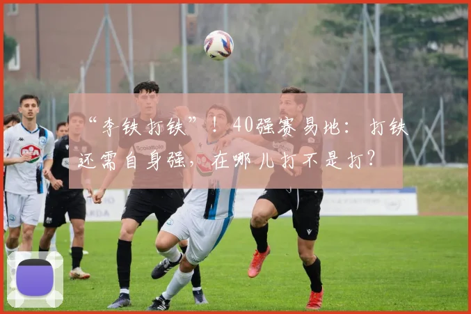 “李铁打铁”！40强赛易地：打铁还需自身强，在哪儿打不是打？