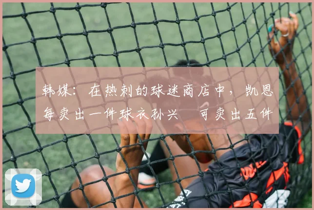 韩媒：在热刺的球迷商店中，凯恩每卖出一件球衣孙兴慜可卖出五件