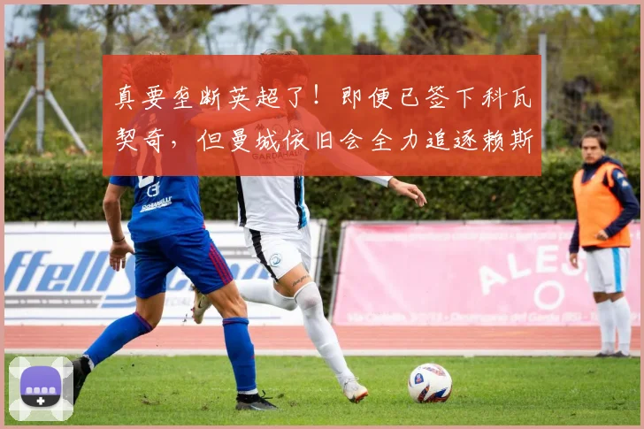 真要垄断英超了！即便已签下科瓦契奇，但曼城依旧会全力追逐赖斯
