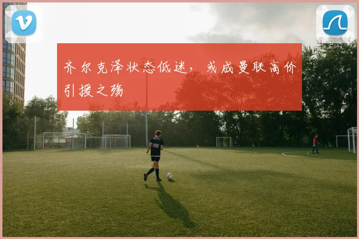 齐尔克泽状态低迷，或成曼联高价引援之殇