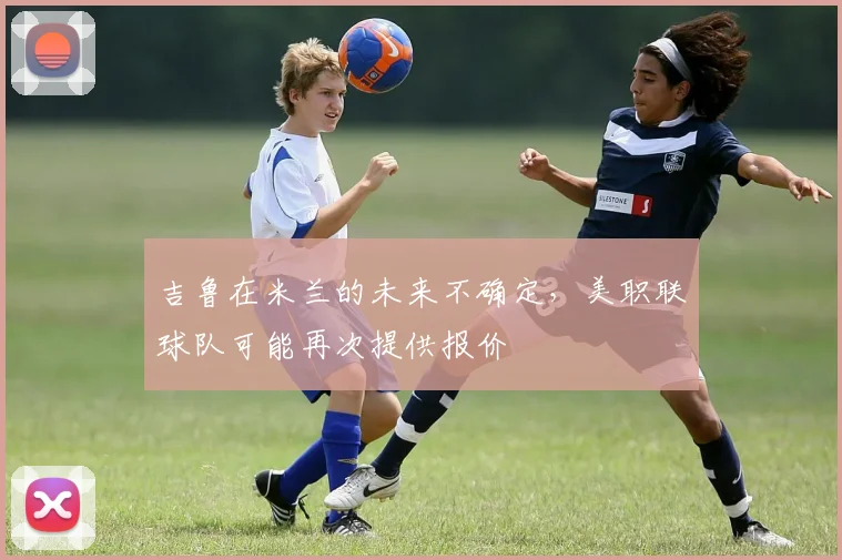 吉鲁在米兰的未来不确定，美职联球队可能再次提供报价