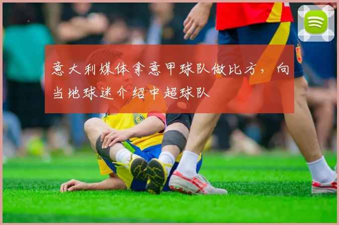 意大利媒体拿意甲球队做比方，向当地球迷介绍中超球队