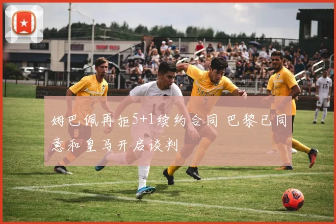 姆巴佩再拒5+1续约合同 巴黎已同意和皇马开启谈判