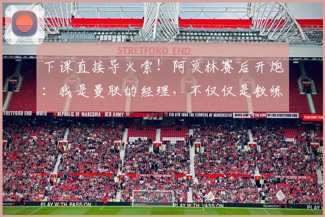 下课直接导火索！阿莫林赛后开炮：我是曼联的经理，不仅仅是教练
