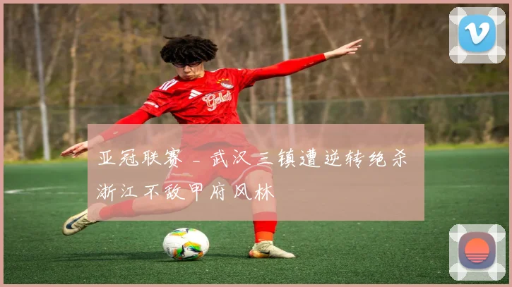 亚冠联赛 _ 武汉三镇遭逆转绝杀 浙江不敌甲府风林