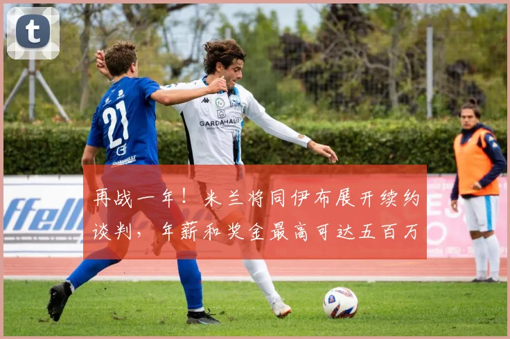 再战一年！米兰将同伊布展开续约谈判，年薪和奖金最高可达五百万