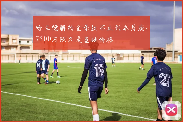 哈兰德解约金条款不止到本月底，7500万欧只是基础价格