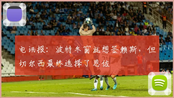 电讯报：波特冬窗就想签赖斯，但切尔西最终选择了恩佐