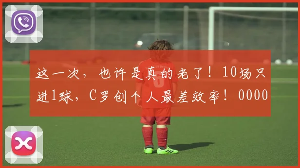 这一次，也许是真的老了！10场只进1球，C罗创个人最差效率！0000644
