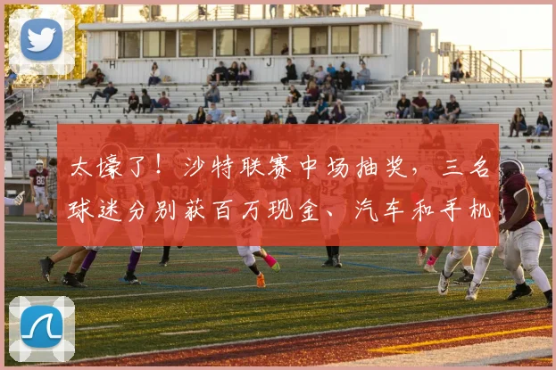 太壕了！沙特联赛中场抽奖，三名球迷分别获百万现金、汽车和手机