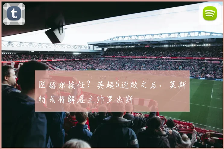 图赫尔接任？英超6连败之后，莱斯特或将解雇主帅罗杰斯