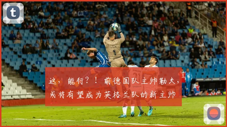 这，能行？！前德国队主帅勒夫，或将有望成为英格兰队的新主帅