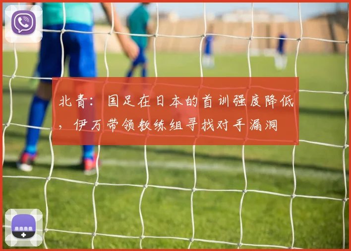 北青：国足在日本的首训强度降低，伊万带领教练组寻找对手漏洞