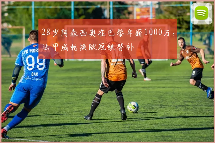 28岁阿森西奥在巴黎年薪1000万，法甲成轮换欧冠铁替补
